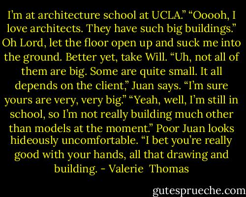 I’m at architecture school at UCLA.”<br />“Ooooh, I love architects. They have such big buildings.”<br />Oh Lord, let the floor open up and suck me into the ground. Better yet, take Will.<br />“Uh, not all of them are big. Some are quite small. It all depends on the client,” Juan says.<br />“I’m sure yours are very, very big.”<br />“Yeah, well, I’m still in school, so I’m not really building much other than models at the moment.” Poor Juan looks hideously uncomfortable.<br />“I bet you’re really good with your hands, all that drawing and building. - Valerie  Thomas