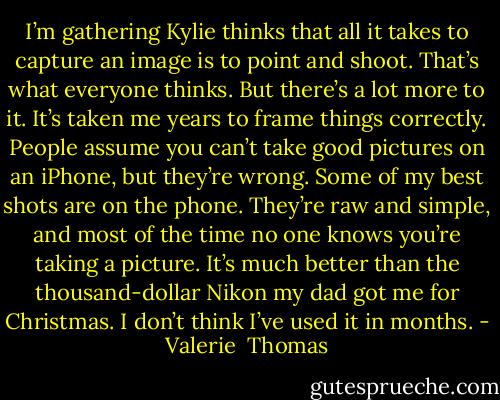 I’m gathering Kylie thinks that all it takes to capture an image is to point and shoot. That’s what everyone thinks. But there’s a lot more to it. It’s taken me years to frame things correctly. People assume you can’t take good pictures on an iPhone, but they’re wrong. Some of my best shots are on the phone.<br />They’re raw and simple, and most of the time no one knows you’re taking a picture. It’s much better than the thousand-dollar Nikon my dad got me for Christmas. I don’t think I’ve used it in months. - Valerie  Thomas