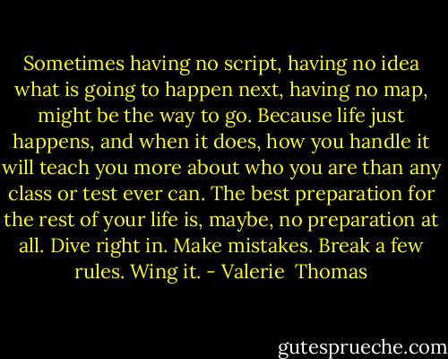 Sometimes having no script, having no idea what is going to happen next, having no map, might be the way to go. Because life just happens, and when it does, how you handle it will teach you more about who you are than any class or test ever can. The best preparation for the rest of your life is, maybe, no preparation at all. Dive right in. Make mistakes. Break a few rules. Wing it. - Valerie  Thomas