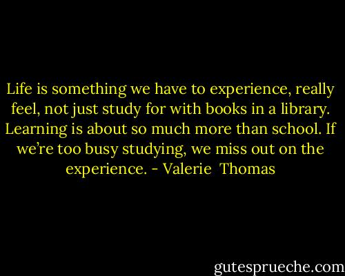 Life is something we have to experience, really feel, not just study for with books in a library. Learning is about so much more than school. If we’re too busy studying, we miss out on the experience. - Valerie  Thomas