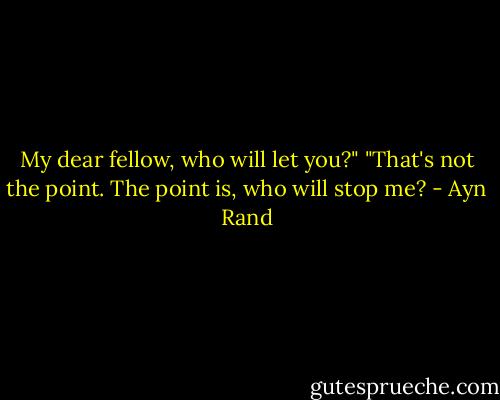 My dear fellow, who will let you?"<br />"That's not the point. The point is, who will stop me? - Ayn Rand