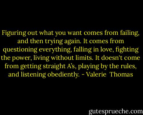 Figuring out what you want comes from failing, and then trying again. It comes from questioning everything, falling in love, fighting the power, living without limits. It doesn't come from getting straight A’s, playing by the rules, and listening obediently. - Valerie  Thomas