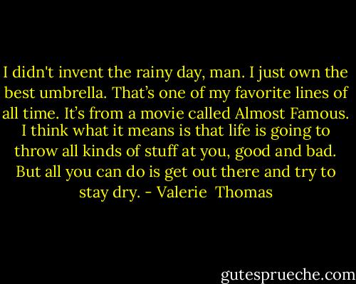I didn't invent the rainy day, man. I just own the best umbrella. That’s one of my favorite lines of all time. It’s from a movie called Almost Famous. I think what it means is that life is going to throw all kinds of stuff at you, good and bad. But all you can do is get out there and try to stay dry. - Valerie  Thomas