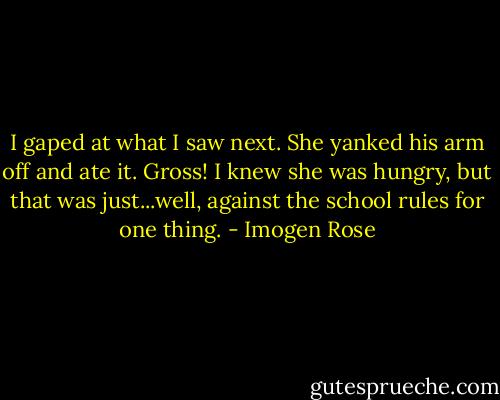 I gaped at what I saw next. She yanked his arm off and ate it. Gross! I knew she was hungry, but that was just...well, against the school rules for one thing. - Imogen Rose