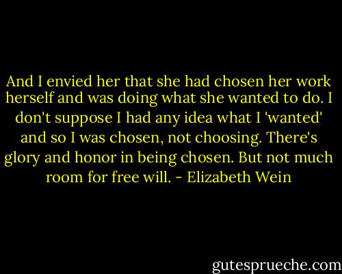 And I envied her that she had chosen her work herself and was doing what she wanted to do. I don't suppose I had any idea what I 'wanted' and so I was chosen, not choosing. There's glory and honor in being chosen. But not much room for free will. - Elizabeth Wein
