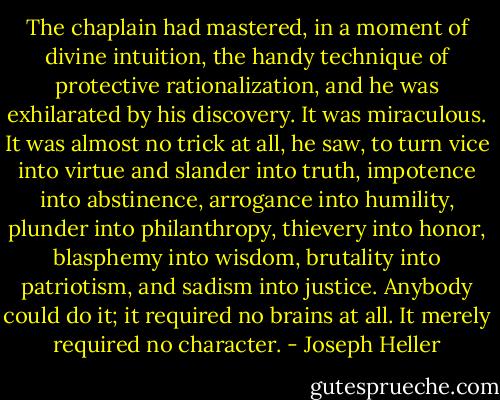 The chaplain had mastered, in a moment of divine intuition, the handy technique of protective rationalization, and he was exhilarated by his discovery. It was miraculous. It was almost no trick at all, he saw, to turn vice into virtue and slander into truth, impotence into abstinence, arrogance into humility, plunder into philanthropy, thievery into honor, blasphemy into wisdom, brutality into patriotism, and sadism into justice. Anybody could do it; it required no brains at all. It merely required no character. - Joseph Heller