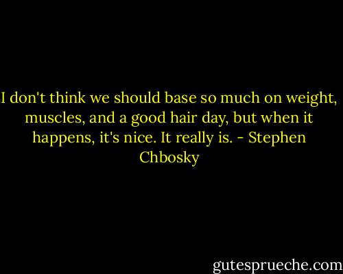 I don't think we should base so much on weight, muscles, and a good hair day, but when it happens, it's nice. It really is. - Stephen Chbosky