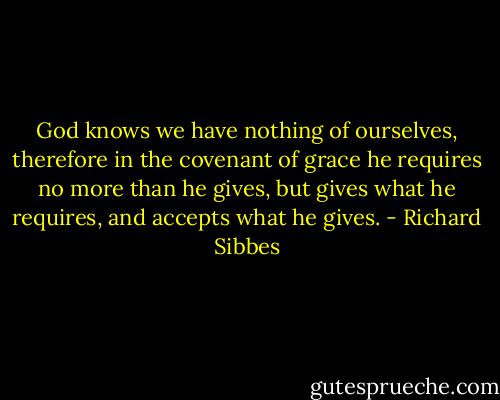 God knows we have nothing of ourselves, therefore in the covenant of grace he requires no more than he gives, but gives what he requires, and accepts what he gives. - Richard Sibbes