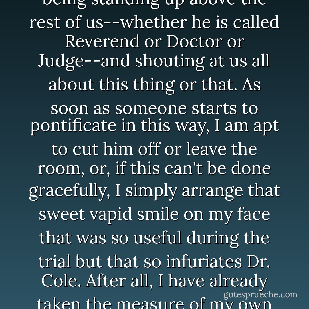 I have lost patience with the idea of an insignificant human being standing up above the rest of us--whether he is called Reverend or Doctor or Judge--and shouting at us all about this thing or that. As soon as someone starts to pontificate in this way, I am apt to cut him off or leave the room, or, if this can't be done gracefully, I simply arrange that sweet vapid smile on my face that was so useful during the trial but that so infuriates Dr. Cole. After all, I have already taken the measure of my own insignificance, and I survived. - Charlotte Rogan