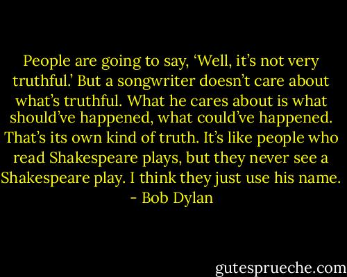 People are going to say, ‘Well, it’s not very truthful.’ But a songwriter doesn’t care about what’s truthful. What he cares about is what should’ve happened, what could’ve happened. That’s its own kind of truth. It’s like people who read Shakespeare plays, but they never see a Shakespeare play. I think they just use his name. - Bob Dylan