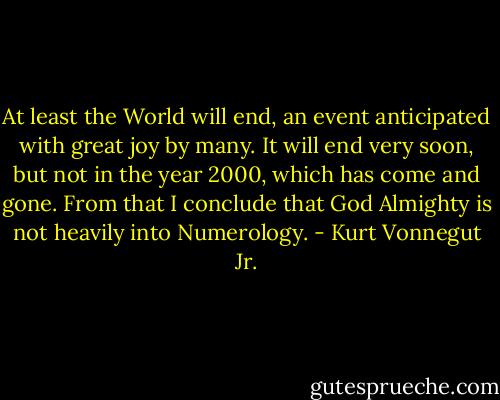 At least the World will end, an event anticipated with great joy by many. It will end very soon, but not in the year 2000, which has come and gone. From that I conclude that God Almighty is not heavily into Numerology. - Kurt Vonnegut Jr.
