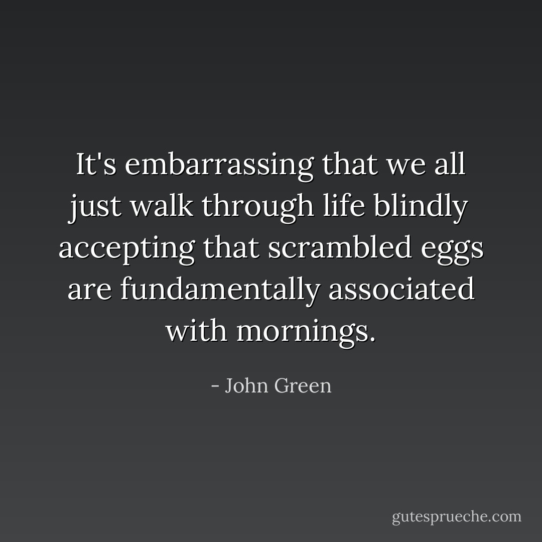 It's embarrassing that we all just walk through life blindly accepting that scrambled eggs are fundamentally associated with mornings. - John Green