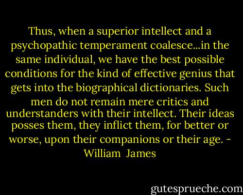 Thus, when a superior intellect and a psychopathic temperament coalesce...in the same individual, we have the best possible conditions for the kind of effective genius that gets into the biographical dictionaries. Such men do not remain mere critics and understanders with their intellect. Their ideas posses them, they inflict them, for better or worse, upon their companions or their age. - William  James