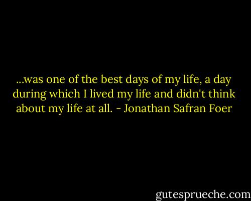 ...was one of the best days of my life, a day during which I lived my life and didn't think about my life at all. - Jonathan Safran Foer