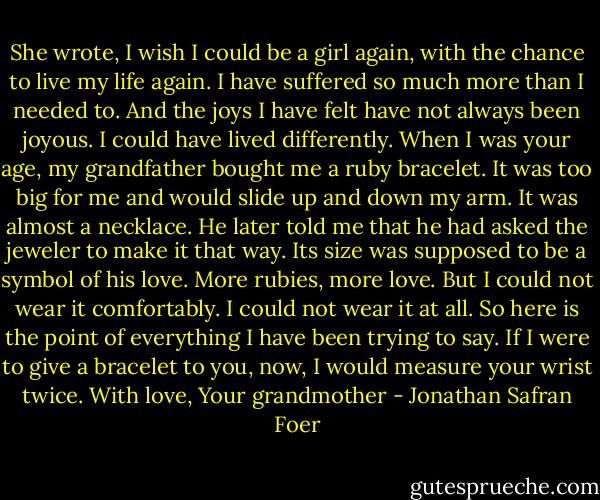 She wrote, I wish I could be a girl again, with the chance to live my life again. I have suffered so much more than I needed to. And the joys I have felt have not always been joyous. I could have lived differently. When I was your age, my grandfather bought me a ruby bracelet. It was too big for me and would slide up and down my arm. It was almost a necklace. He later told me that he had asked the jeweler to make it that way. Its size was supposed to be a symbol of his love. More rubies, more love. But I could not wear it comfortably. I could not wear it at all. So here is the point of everything I have been trying to say. If I were to give a bracelet to you, now, I would measure your wrist twice. With love, Your grandmother - Jonathan Safran Foer