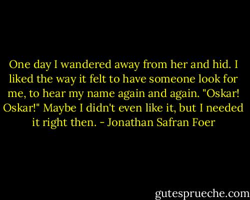 One day I wandered away from her and hid. I liked the way it felt to have someone look for me, to hear my name again and again. "Oskar! Oskar!" Maybe I didn't even like it, but I needed it right then. - Jonathan Safran Foer