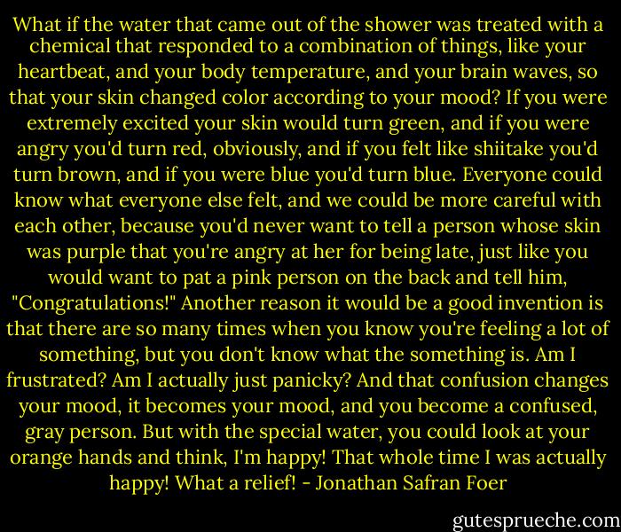 What if the water that came out of the shower was treated with a chemical that responded to a combination of things, like your heartbeat, and your body temperature, and your brain waves, so that your skin changed color according to your mood? If you were extremely excited your skin would turn green, and if you were angry you'd turn red, obviously, and if you felt like shiitake you'd turn brown, and if you were blue you'd turn blue. Everyone could know what everyone else felt, and we could be more careful with each other, because you'd never want to tell a person whose skin was purple that you're angry at her for being late, just like you would want to pat a pink person on the back and tell him, "Congratulations!" Another reason it would be a good invention is that there are so many times when you know you're feeling a lot of something, but you don't know what the something is. Am I frustrated? Am I actually just panicky? And that confusion changes your mood, it becomes your mood, and you become a confused, gray person. But with the special water, you could look at your orange hands and think, I'm happy! That whole time I was actually happy! What a relief! - Jonathan Safran Foer