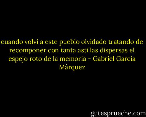 cuando volví a este pueblo olvidado tratando de recomponer con tanta astillas dispersas el espejo roto de la memoria - Gabriel García Márquez