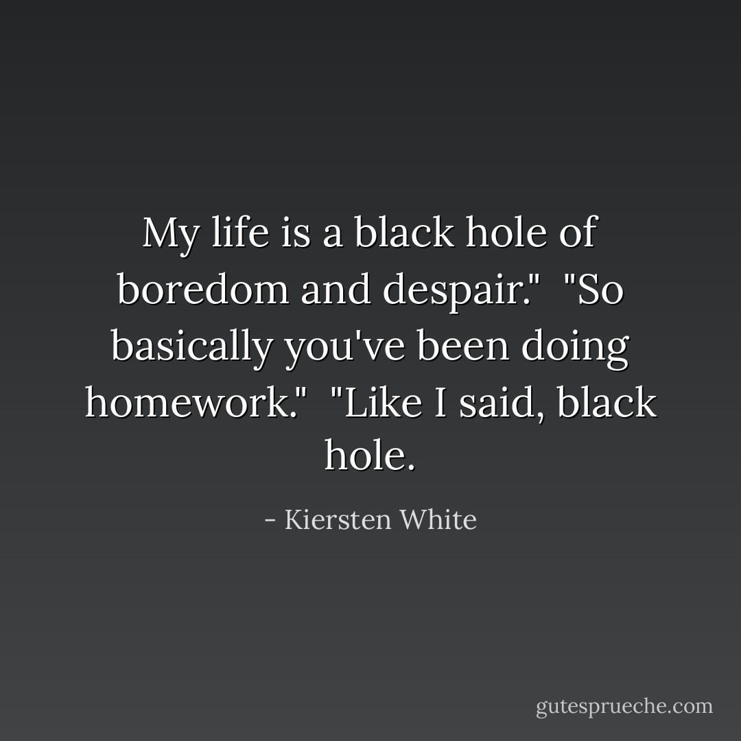 My life is a black hole of boredom and despair."<br /><br />"So basically you've been doing homework."<br /><br />"Like I said, black hole. - Kiersten White