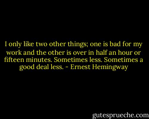 I only like two other things; one is bad for my work and the other is over in half an hour or fifteen minutes. Sometimes less. Sometimes a good deal less. - Ernest Hemingway