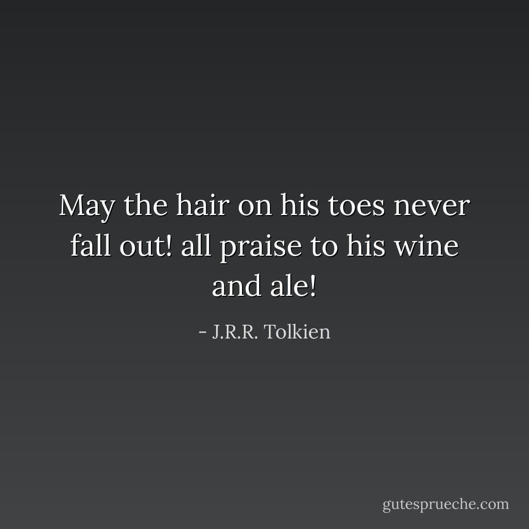 May the hair on his toes never fall out! all praise to his wine and ale! - J.R.R. Tolkien
