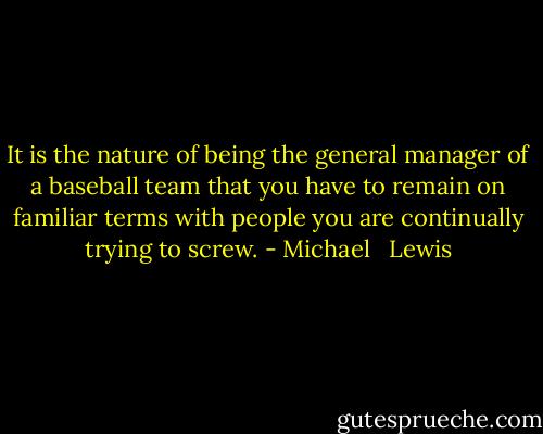 It is the nature of being the general manager of a baseball team that you have to remain on familiar terms with people you are continually trying to screw. - Michael   Lewis