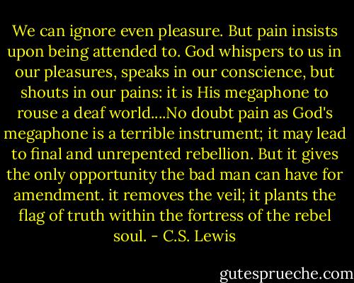 We can ignore even pleasure. But pain insists upon being attended to. God whispers to us in our pleasures, speaks in our conscience, but shouts in our pains: it is His megaphone to rouse a deaf world....No doubt pain as God's megaphone is a terrible instrument; it may lead to final and unrepented rebellion. But it gives the only opportunity the bad man can have for amendment. it removes the veil; it plants the flag of truth within the fortress of the rebel soul. - C.S. Lewis
