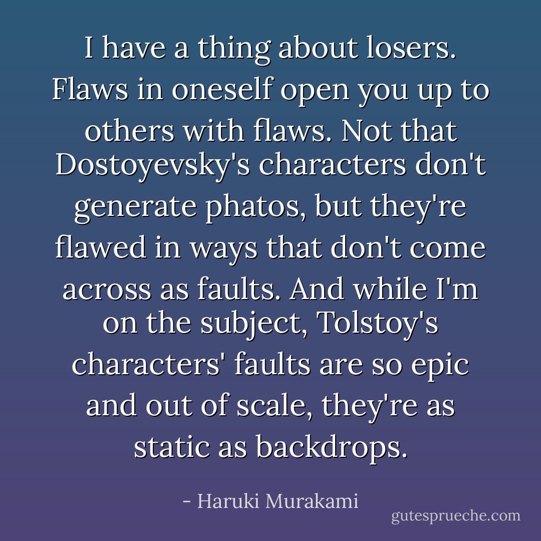 I have a thing about losers. Flaws in oneself open you up to others with flaws. Not that Dostoyevsky's characters don't generate phatos, but they're flawed in ways that don't come across as faults. And while I'm on the subject, Tolstoy's characters' faults are so epic and out of scale, they're as static as backdrops. - Haruki Murakami
