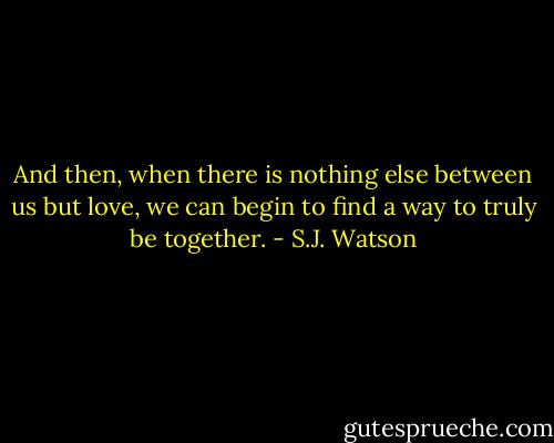 And then, when there is nothing else between us but love, we can begin to find a way to truly be together. - S.J. Watson