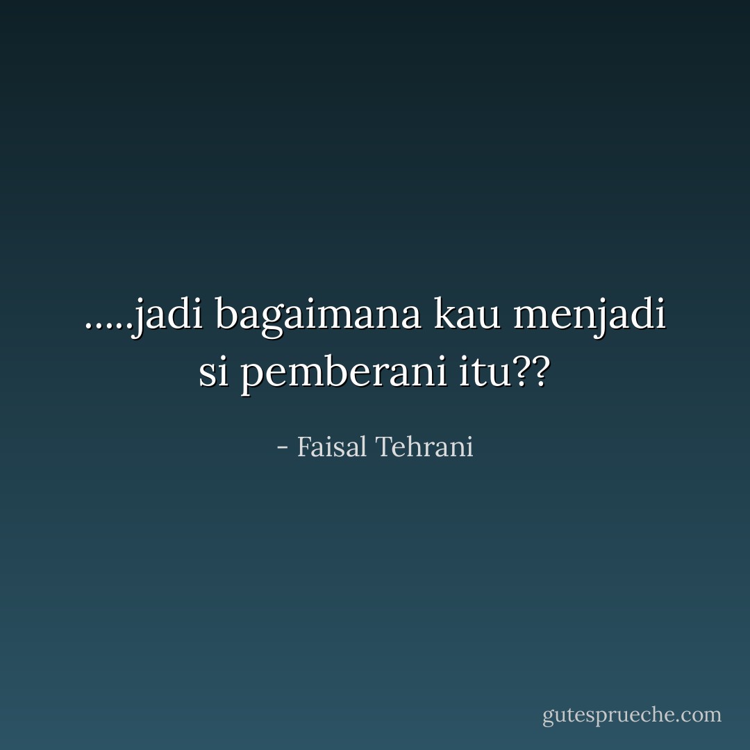 .....jadi bagaimana kau menjadi si pemberani itu?? - Faisal Tehrani