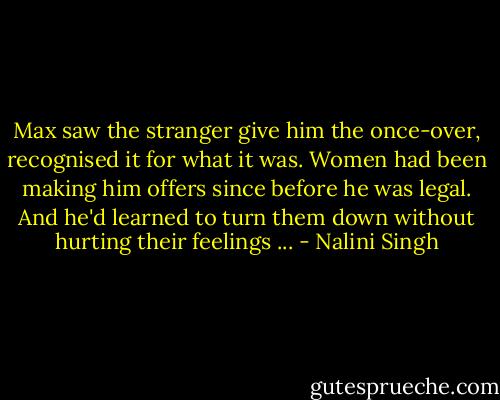 Max saw the stranger give him the once-over, recognised it for what it was. Women had been making him offers since before he was legal. And he'd learned to turn them down without hurting their feelings ... - Nalini Singh