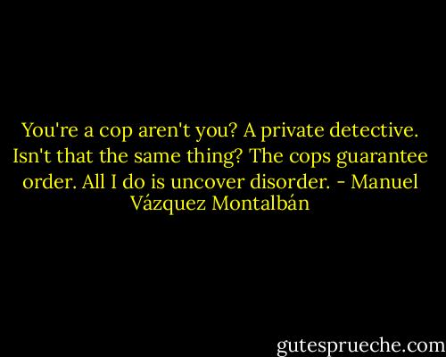 You're a cop aren't you?<br />A private detective.<br />Isn't that the same thing?<br />The cops guarantee order. All I do is uncover disorder. - Manuel Vázquez Montalbán