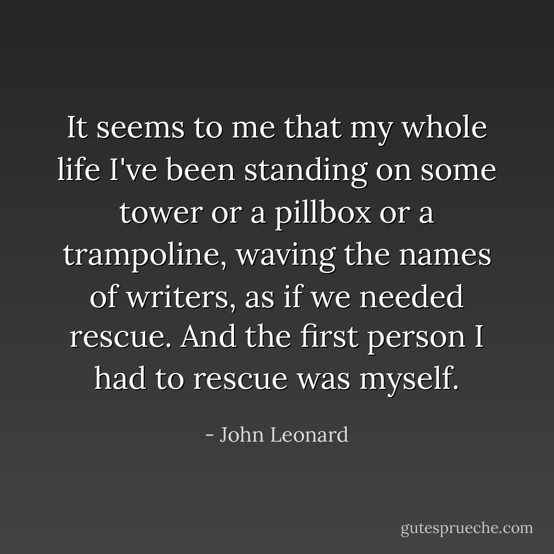 It seems to me that my whole life I've been standing on some tower or a pillbox or a trampoline, waving the names of writers, as if we needed rescue. And the first person I had to rescue was myself. - John Leonard