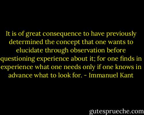 It is of great consequence to have previously determined the concept that one wants to elucidate through observation before questioning experience about it; for one finds in experience what one needs only if one knows in advance what to look for. - Immanuel Kant
