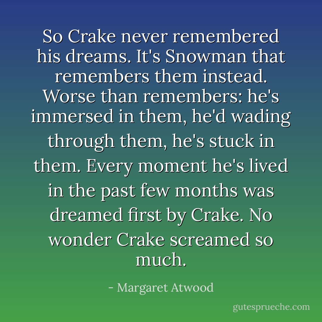 So Crake never remembered his dreams. It's Snowman that remembers them instead. Worse than remembers: he's immersed in them, he'd wading through them, he's stuck in them. Every moment he's lived in the past few months was dreamed first by Crake. No wonder Crake screamed so much. - Margaret Atwood