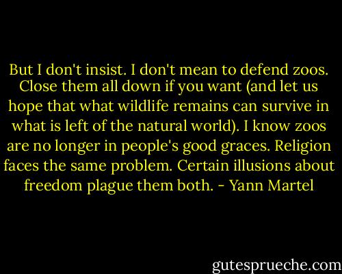 But I don't insist. I don't mean to defend zoos. Close them all down if you want (and let us hope that what wildlife remains can survive in what is left of the natural world). I know zoos are no longer in people's good graces. Religion faces the same problem. Certain illusions about freedom plague them both. - Yann Martel