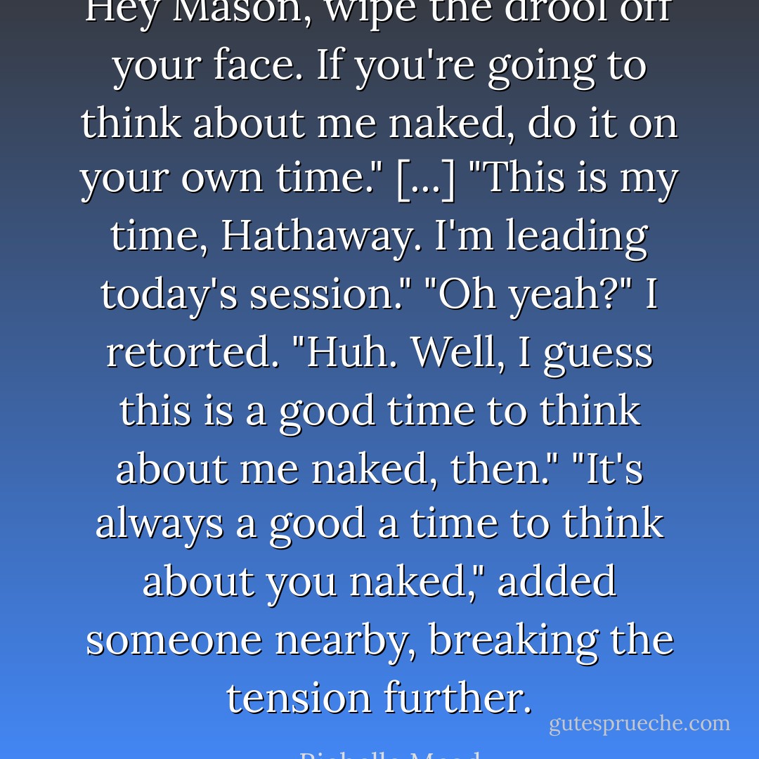 Hey Mason, wipe the drool off your face. If you're going to think about me naked, do it on your own time." [...]<br />"This is my time, Hathaway. I'm leading today's session."<br />"Oh yeah?" I retorted. "Huh. Well, I guess this is a good time to think about me naked, then."<br />"It's always a good a time to think about you naked," added someone nearby, breaking the tension further. - Richelle Mead