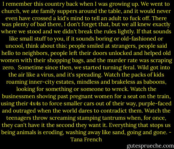 I remember this country back when I was growing up. We went to church, we ate family suppers around the table, and it would never even have crossed a kid's mind to tell an adult to fuck off. There was plenty of bad there, I don't forget that, but we all knew exactly where we stood and we didn't break the rules lightly. If that sounds like small stuff to you, if it sounds boring or old-fashioned or uncool, think about this: people smiled at strangers, people said hello to neighbors, people left their doors unlocked and helped old women with their shopping bags, and the murder rate was scraping zero.<br /><br />Sometime since then, we started turning feral. Wild got into the air like a virus, and it's spreading. Watch the packs of kids roaming inner-city estates, mindless and brakeless as baboons, looking for something or someone to wreck. Watch the businessmen shoving past pregnant women for a seat on the train, using their 4x4s to force smaller cars out of their way, purple-faced and outraged when the world dares to contradict them. Watch the teenagers throw screaming stamping tantrums when, for once, they can't have it the second they want it. Everything that stops us being animals is eroding, washing away like sand, going and gone. - Tana French