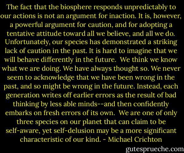 The fact that the biosphere responds unpredictably to our actions is not an argument for inaction. It is, however, a powerful argument for caution, and for adopting a tentative attitude toward all we believe, and all we do. Unfortunately, our species has demonstrated a striking lack of caution in the past. It is hard to imagine that we will behave differently in the future.<br /><br />We think we know what we are doing. We have always thought so. We never seem to acknowledge that we have been wrong in the past, and so might be wrong in the future. Instead, each generation writes off earlier errors as the result of bad thinking by less able minds--and then confidently embarks on fresh errors of its own.<br /><br />We are one of only three species on our planet that can claim to be self-aware, yet self-delusion may be a more significant characteristic of our kind. - Michael Crichton