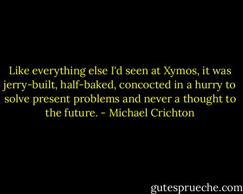 Like everything else I'd seen at Xymos, it was jerry-built, half-baked, concocted in a hurry to solve present problems and never a thought to the future. - Michael Crichton