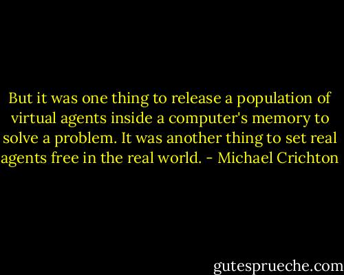 But it was one thing to release a population of virtual agents inside a computer's memory to solve a problem. It was another thing to set real agents free in the real world. - Michael Crichton