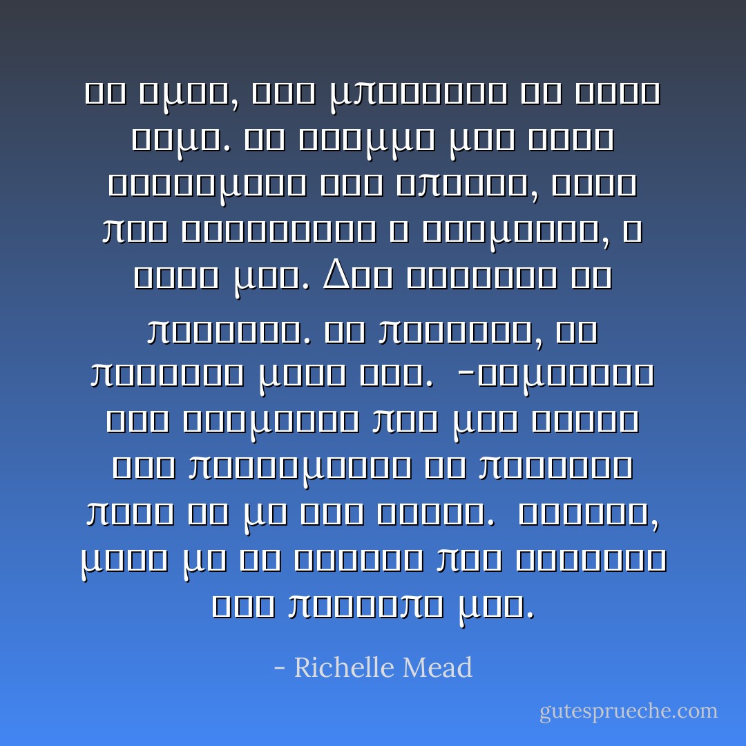 Κι ομως, δεν μπορουσα να κανω βημα. Το βλεμμα μου ηταν καρφωμενο στη σπηλια, εκει που βρισκοταν ο Ντιμιτρι, η ψυχη μου. Δεν γινοταν να πεθανει. Αν πεθαινε, θα πεθαινα μαζι του.<br /> -Θυμηθηκα τον Ντιμιτρι που μου ελεγε οτι προτιμουσε να πεθανει παρα να με δει νεκρη.<br /> Ετρεξα, μαζι με τα δακρυα που ετρεχαν στο προσωπο μου. - Richelle Mead