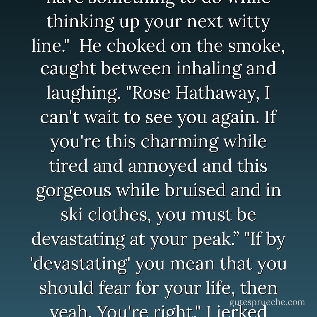 It's late, I'm tired, and your cigarettes are giving me a headache," I growled.<br /><br />"I suppose that's fair." He drew in on the cigarette and let out the smoke. "Some women think they make me look sexy."<br /><br />"I think you smoke them so you have something to do while thinking up your next witty line."<br /><br />He choked on the smoke, caught between inhaling and laughing. "Rose Hathaway, I can't wait to see you again. If you're this charming while tired and annoyed and this gorgeous while bruised and in ski clothes, you must be devastating at your peak.” "If by 'devastating' you mean that you should fear for your life, then yeah. You're right." I jerked open the door. "Good night, Adrian."<br />"I'll see you soon."<br />"Not likely. I told you, I'm not into older guys."<br />I walked into the lodge. As the door closed, I just barely heard him call behind me, "Sure, you aren't. - Richelle Mead