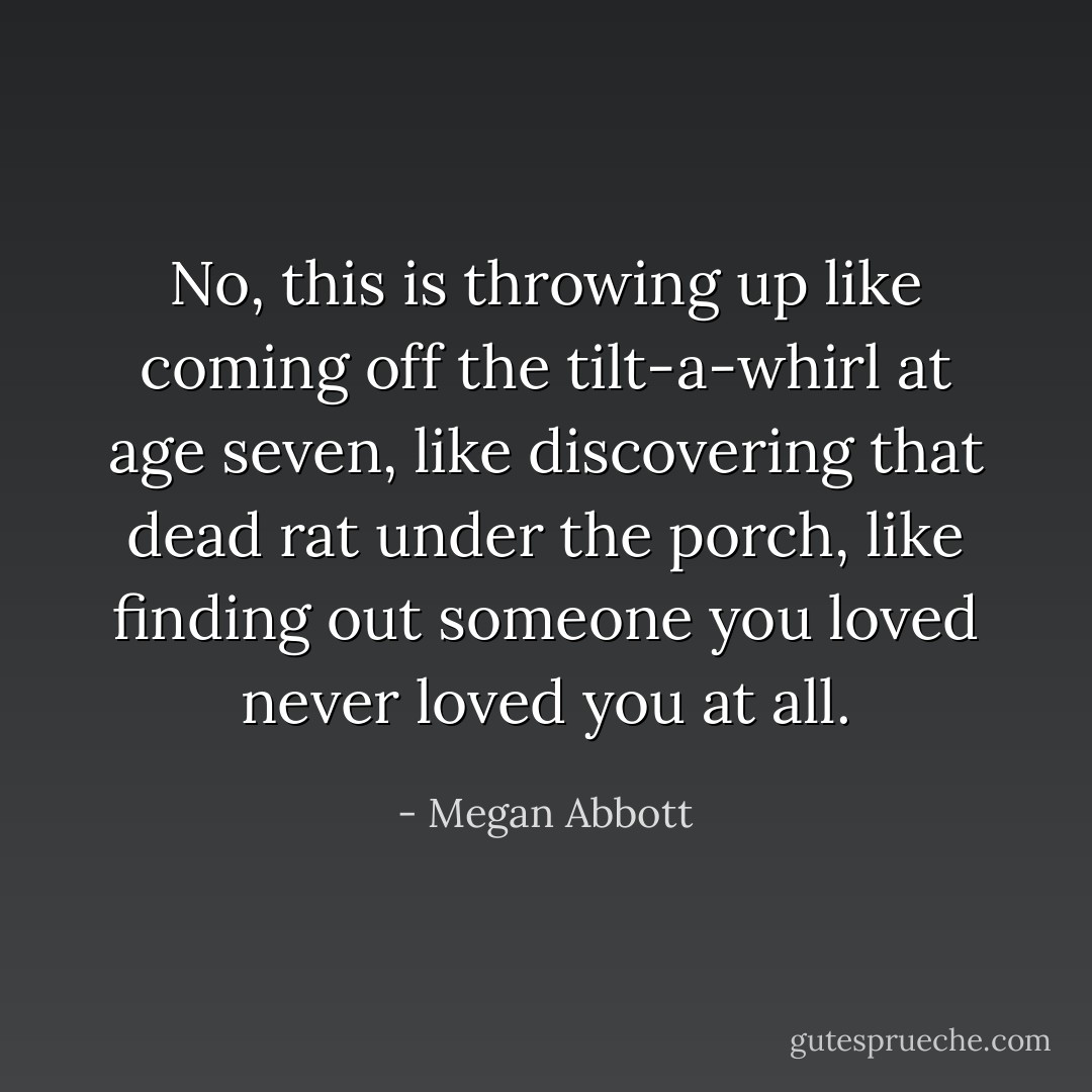 No, this is throwing up like coming off the tilt-a-whirl at age seven, like discovering that dead rat under the porch, like finding out someone you loved never loved you at all. - Megan Abbott