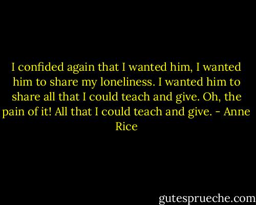 I confided again that I wanted him, I wanted him to share my loneliness. I wanted him to share all that I could teach and give. Oh, the pain of it! All that I could teach and give. - Anne Rice