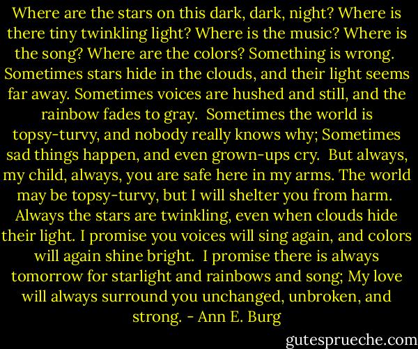 Where are the stars on this dark, dark, night?<br />Where is there tiny twinkling light?<br />Where is the music?<br />Where is the song?<br />Where are the colors?<br />Something is wrong.<br /><br />Sometimes stars hide in the clouds,<br />and their light seems far away.<br />Sometimes voices are hushed and still,<br />and the rainbow fades to gray.<br /><br />Sometimes the world is topsy-turvy,<br />and nobody really knows why;<br />Sometimes sad things happen,<br />and even grown-ups cry.<br /><br />But always, my child, always,<br />you are safe here in my arms.<br />The world may be topsy-turvy,<br />but I will shelter you from harm.<br /><br />Always the stars are twinkling,<br />even when clouds hide their light.<br />I promise you voices will sing again,<br />and colors will again shine bright.<br /><br />I promise there is always tomorrow<br />for starlight and rainbows and song;<br />My love will always surround you<br />unchanged, unbroken, and strong. - Ann E. Burg