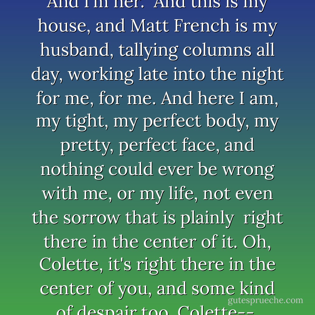 Pretend you're me," she says. I can barely see her over the frothy mound.<br /><br />And it happens just like that.<br />A feeling of sinking, a falling deep inside.<br />And I'm her.<br /><br />And this is my house, and Matt French is my husband, tallying columns all day, working late into the night for me, for me.<br />And here I am, my tight, my perfect body, my pretty, perfect face, and nothing could ever be wrong with me, or my life, not even the sorrow that is plainly <br />right there in the center of it. Oh, Colette, it's right there in the center of you, and some kind of despair too. Colette--<br /><br />--that silk sucking into my mouth, the weight of it now, and I can't catch my breath, my breath. - Megan Abbott