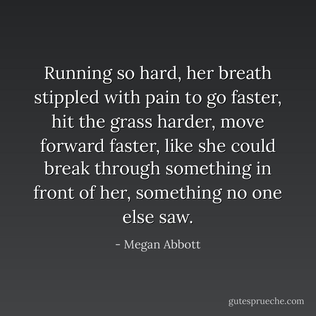 Running so hard, her breath stippled with pain to go faster, hit the grass harder, move forward faster, like she could break through something in front of her, something no one else saw. - Megan Abbott