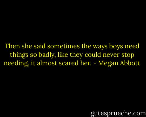 Then she said sometimes the ways boys need things so badly, like they could never stop needing, it almost scared her. - Megan Abbott