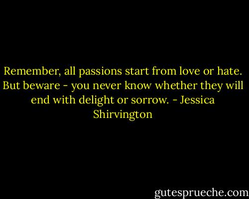 Remember, all passions start from love or hate. But beware - you never know whether they will end with delight or sorrow. - Jessica Shirvington